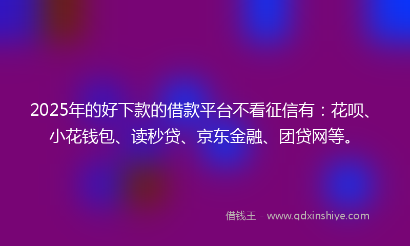 2025年的好下款的借款平台不看征信有：花呗、小花钱包、读秒贷、京东金融、团贷网等。