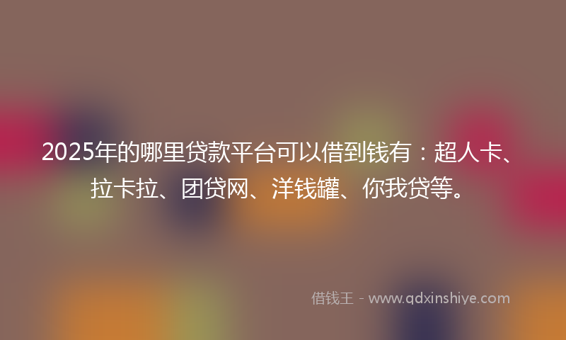 2025年的哪里贷款平台可以借到钱有：超人卡、拉卡拉、团贷网、洋钱罐、你我贷等。