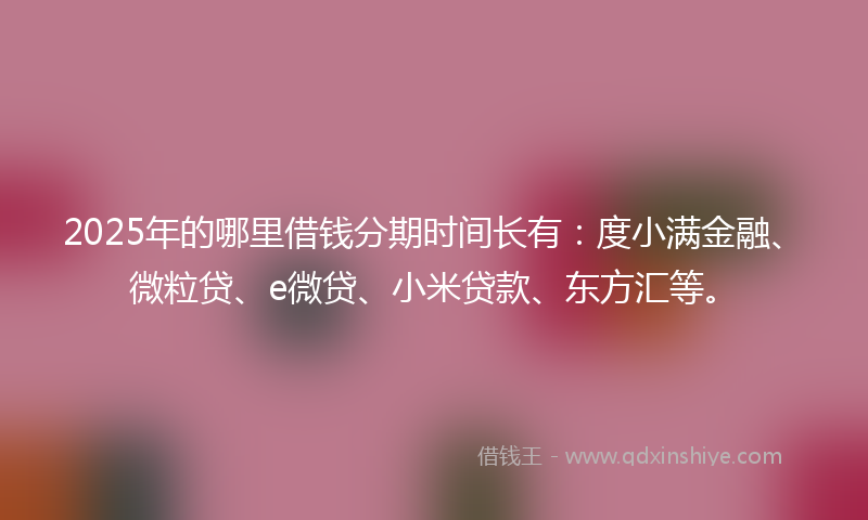 2025年的哪里借钱分期时间长有：度小满金融、微粒贷、e微贷、小米贷款、东方汇等。