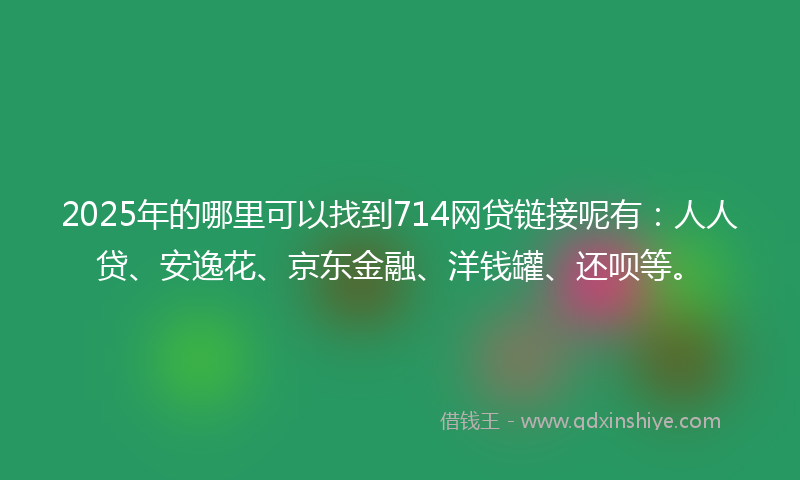 2025年的哪里可以找到714网贷链接呢有：人人贷、安逸花、京东金融、洋钱罐、还呗等。