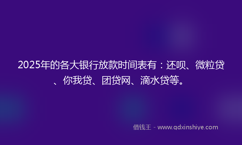 2025年的各大银行放款时间表有：还呗、微粒贷、你我贷、团贷网、滴水贷等。