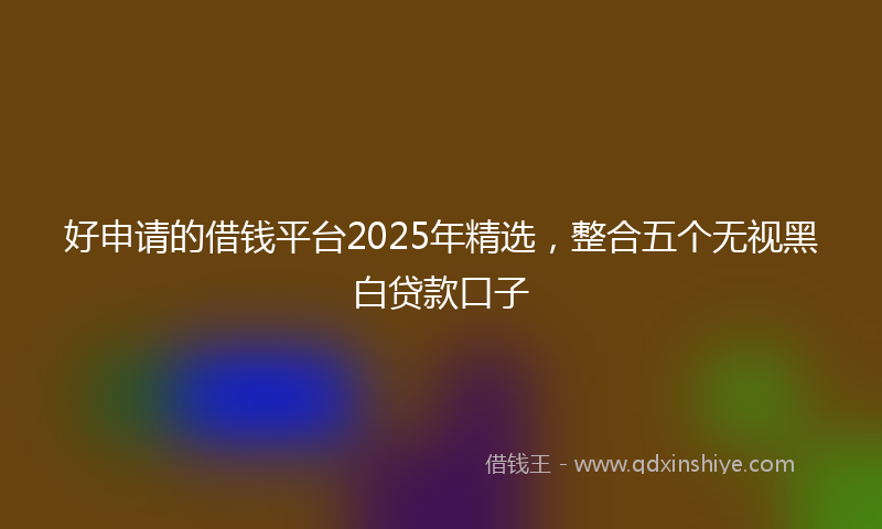 好申请的借钱平台2025年精选，整合五个无视黑白贷款口子