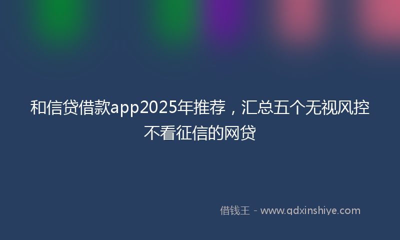 和信贷借款app2025年推荐，汇总五个无视风控不看征信的网贷