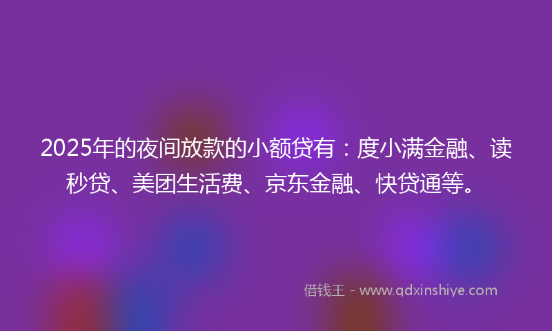 2025年的夜间放款的小额贷有：度小满金融、读秒贷、美团生活费、京东金融、快贷通等。