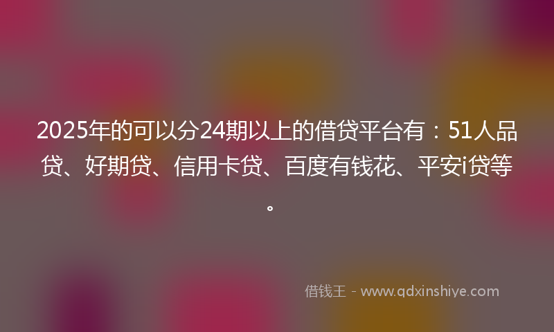 2025年的可以分24期以上的借贷平台有：51人品贷、好期贷、信用卡贷、百度有钱花、平安i贷等。