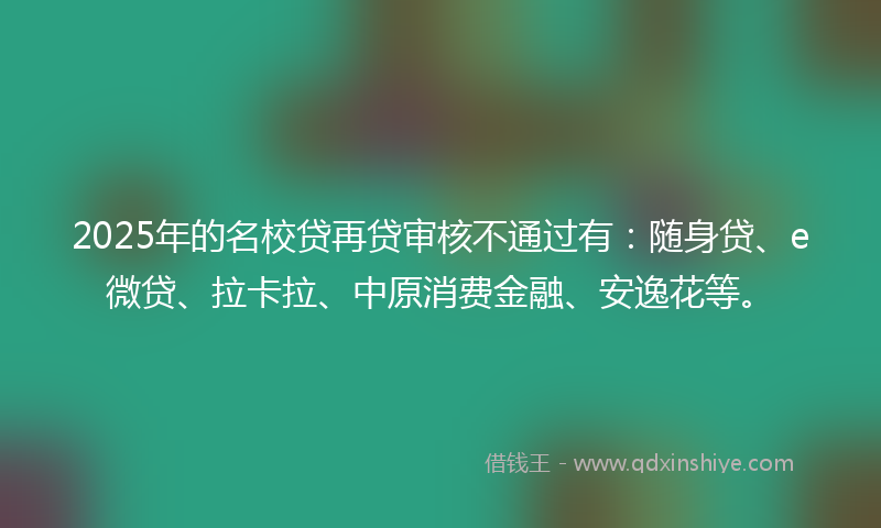 2025年的名校贷再贷审核不通过有：随身贷、e微贷、拉卡拉、中原消费金融、安逸花等。