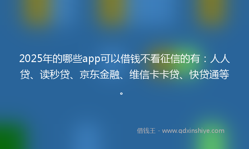 2025年的哪些app可以借钱不看征信的有：人人贷、读秒贷、京东金融、维信卡卡贷、快贷通等。