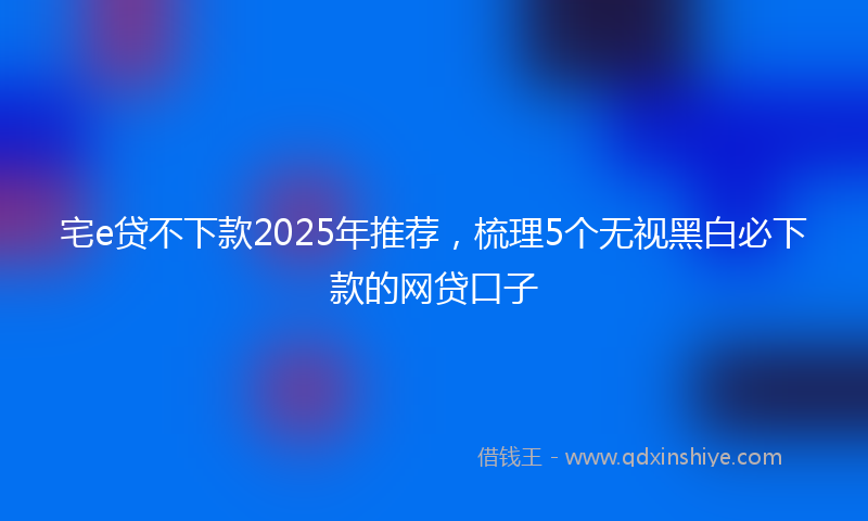 宅e贷不下款2025年推荐，梳理5个无视黑白必下款的网贷口子