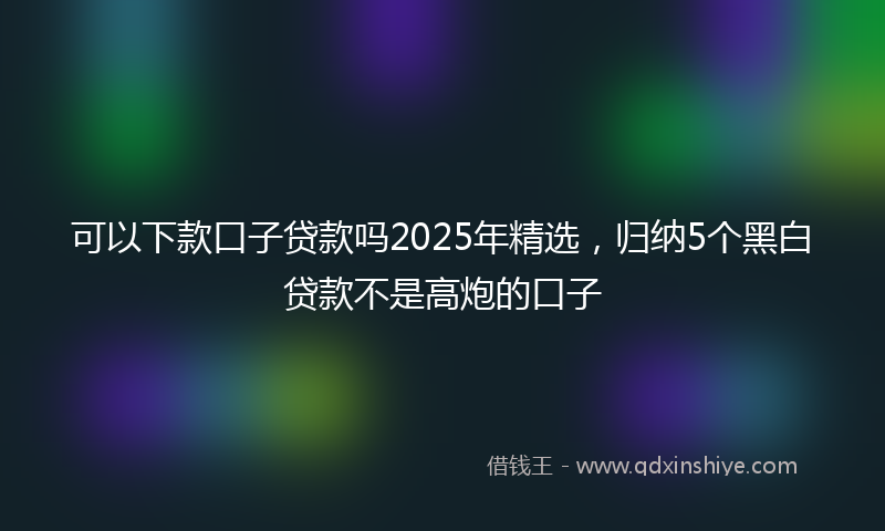可以下款口子贷款吗2025年精选，归纳5个黑白贷款不是高炮的口子