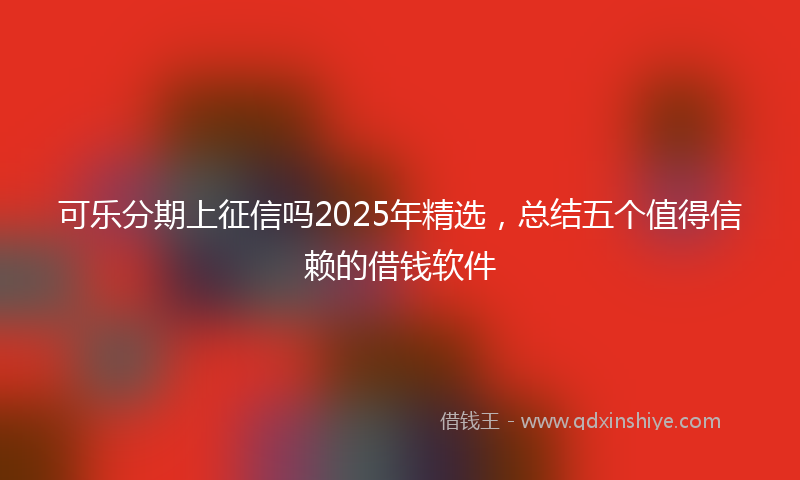 可乐分期上征信吗2025年精选，总结五个值得信赖的借钱软件