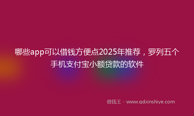哪些app可以借钱方便点2025年推荐，罗列五个手机支付宝小额贷款的软件