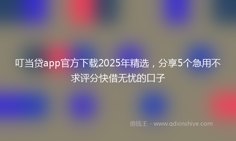 叮当贷app官方下载2025年精选，分享5个急用不求评分快借无忧的口子