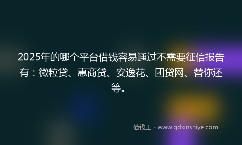 2025年的哪个平台借钱容易通过不需要征信报告有：微粒贷、惠商贷、安逸花、团贷网、替你还等。