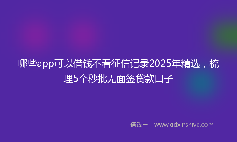 哪些app可以借钱不看征信记录2025年精选，梳理5个秒批无面签贷款口子