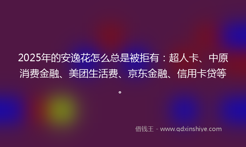 2025年的安逸花怎么总是被拒有：超人卡、中原消费金融、美团生活费、京东金融、信用卡贷等。