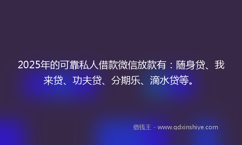 2025年的可靠私人借款微信放款有：随身贷、我来贷、功夫贷、分期乐、滴水贷等。