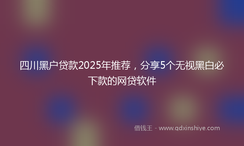 四川黑户贷款2025年推荐，分享5个无视黑白必下款的网贷软件