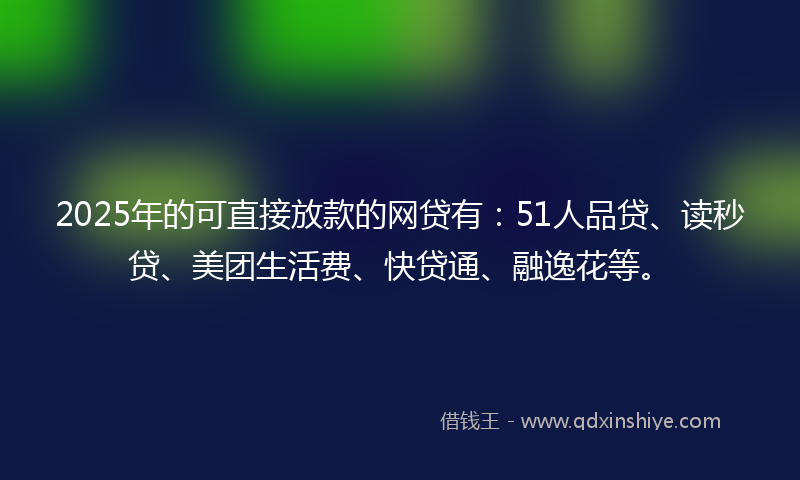 2025年的可直接放款的网贷有：51人品贷、读秒贷、美团生活费、快贷通、融逸花等。