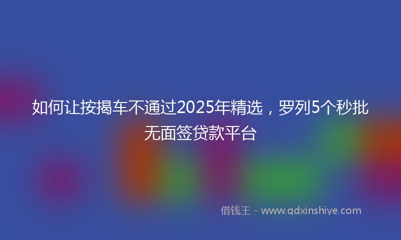 如何让按揭车不通过2025年精选，罗列5个秒批无面签贷款平台