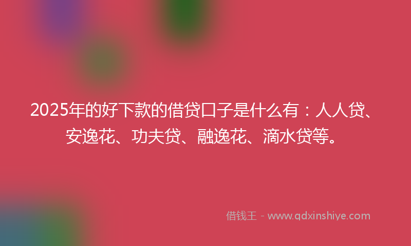 2025年的好下款的借贷口子是什么有：人人贷、安逸花、功夫贷、融逸花、滴水贷等。