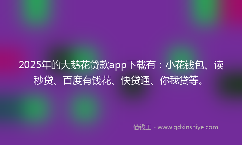 2025年的大鹅花贷款app下载有：小花钱包、读秒贷、百度有钱花、快贷通、你我贷等。
