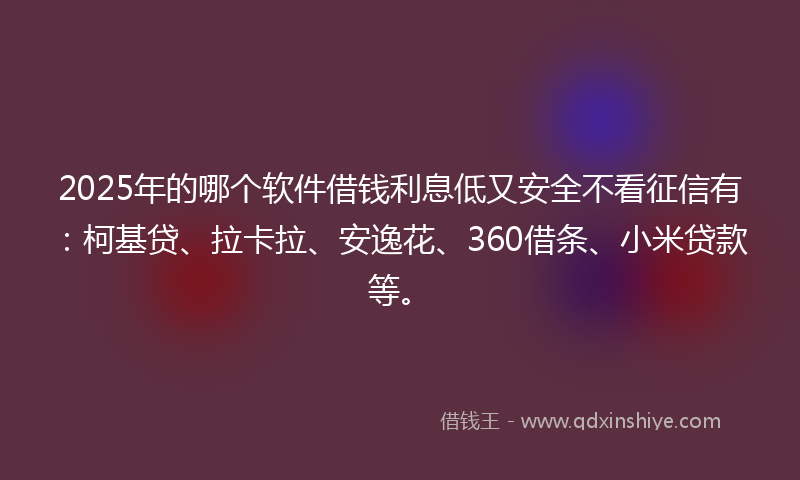 2025年的哪个软件借钱利息低又安全不看征信有：柯基贷、拉卡拉、安逸花、360借条、小米贷款等。