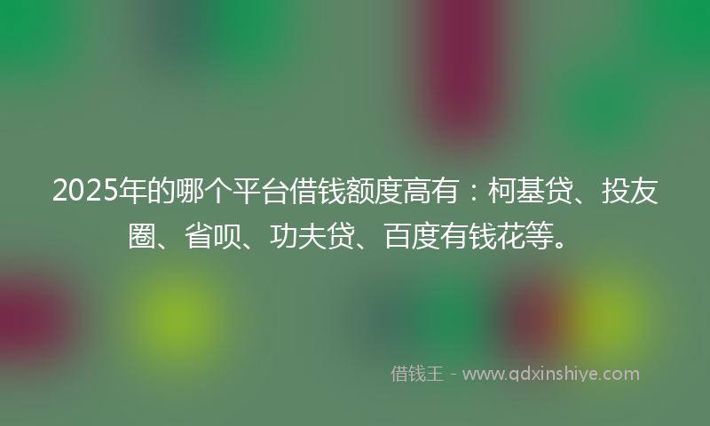 2025年的哪个平台借钱额度高有：柯基贷、投友圈、省呗、功夫贷、百度有钱花等。