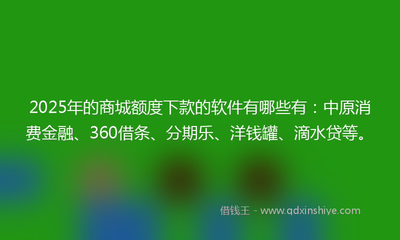 2025年的商城额度下款的软件有哪些有：中原消费金融、360借条、分期乐、洋钱罐、滴水贷等。
