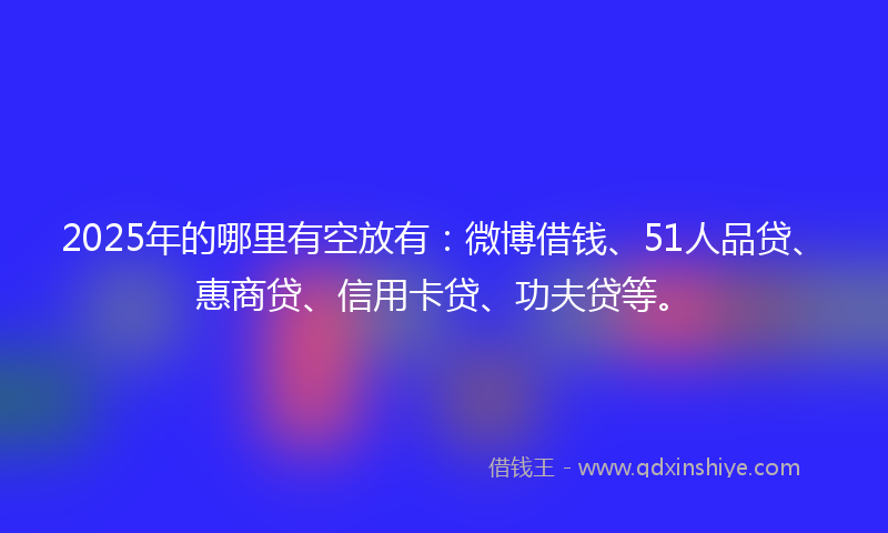 2025年的哪里有空放有：微博借钱、51人品贷、惠商贷、信用卡贷、功夫贷等。