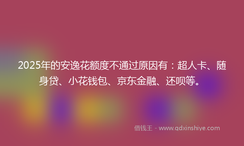 2025年的安逸花额度不通过原因有：超人卡、随身贷、小花钱包、京东金融、还呗等。