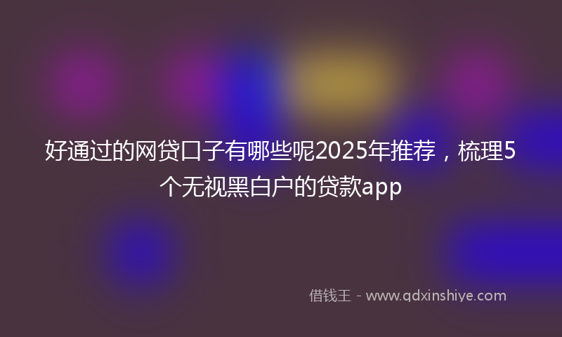 好通过的网贷口子有哪些呢2025年推荐，梳理5个无视黑白户的贷款app