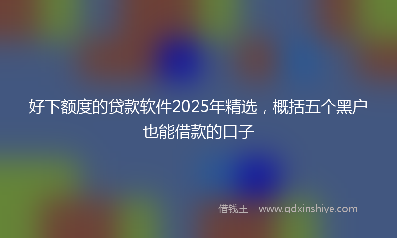 好下额度的贷款软件2025年精选，概括五个黑户也能借款的口子
