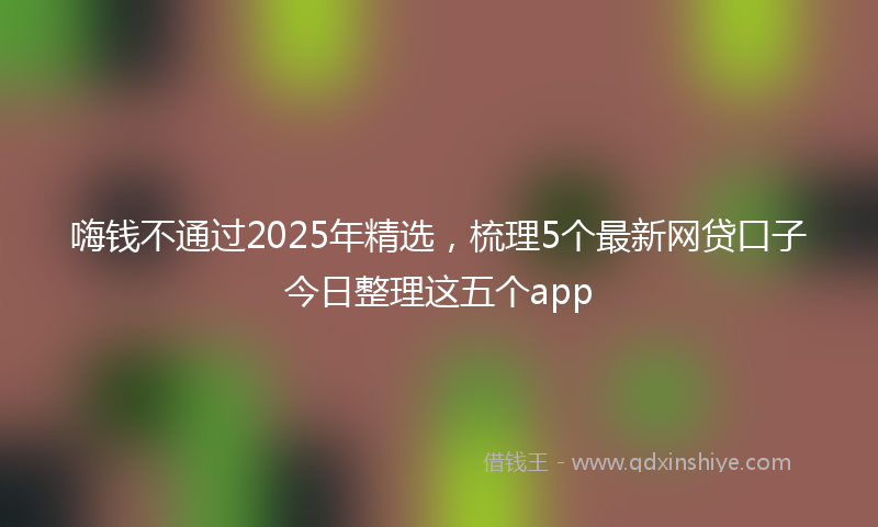 嗨钱不通过2025年精选，梳理5个最新网贷口子今日整理这五个app