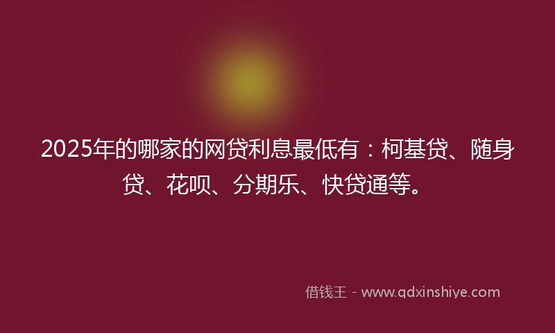 2025年的哪家的网贷利息最低有：柯基贷、随身贷、花呗、分期乐、快贷通等。