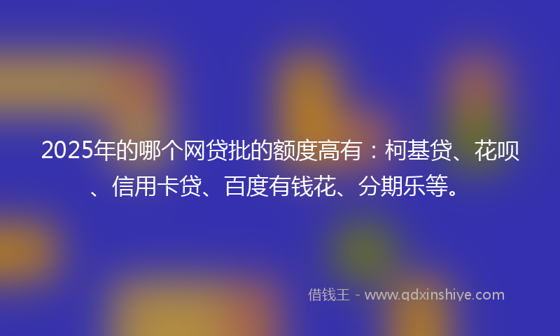 2025年的哪个网贷批的额度高有：柯基贷、花呗、信用卡贷、百度有钱花、分期乐等。