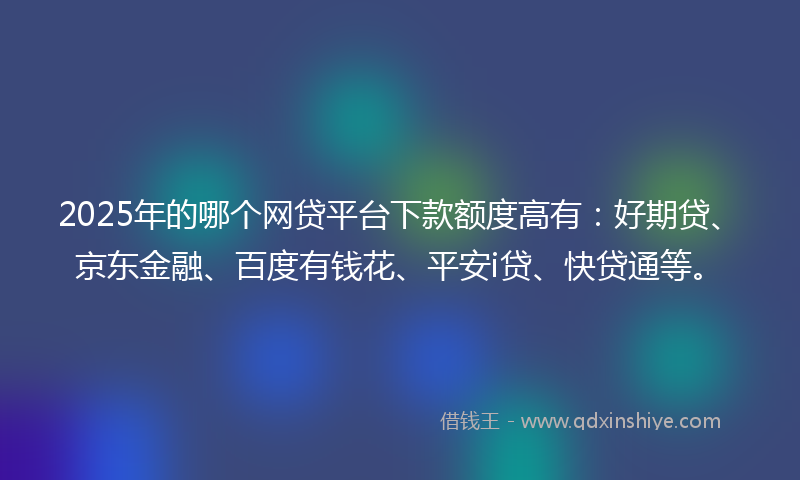 2025年的哪个网贷平台下款额度高有：好期贷、京东金融、百度有钱花、平安i贷、快贷通等。