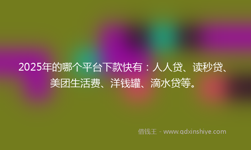 2025年的哪个平台下款快有：人人贷、读秒贷、美团生活费、洋钱罐、滴水贷等。