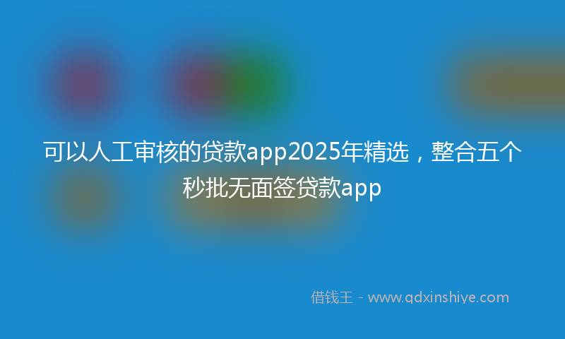 可以人工审核的贷款app2025年精选，整合五个秒批无面签贷款app