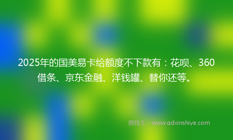 2025年的国美易卡给额度不下款有：花呗、360借条、京东金融、洋钱罐、替你还等。