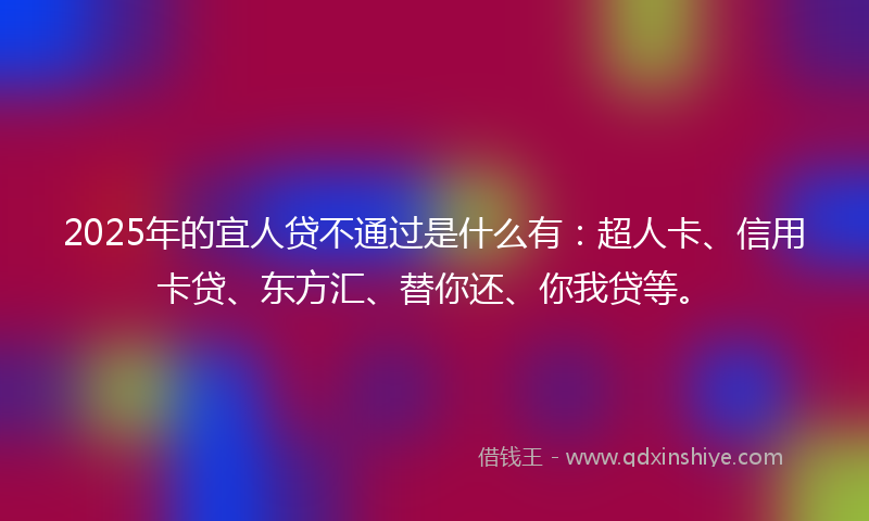 2025年的宜人贷不通过是什么有：超人卡、信用卡贷、东方汇、替你还、你我贷等。