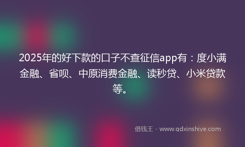 2025年的好下款的口子不查征信app有：度小满金融、省呗、中原消费金融、读秒贷、小米贷款等。