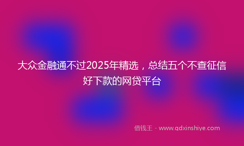大众金融通不过2025年精选，总结五个不查征信好下款的网贷平台