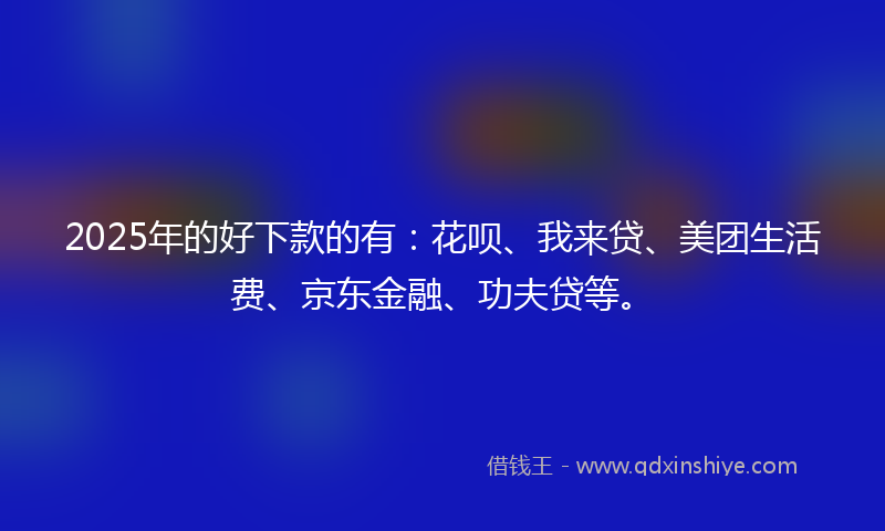 2025年的好下款的有：花呗、我来贷、美团生活费、京东金融、功夫贷等。