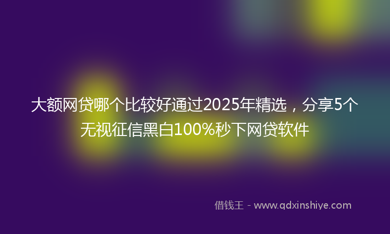 大额网贷哪个比较好通过2025年精选，分享5个无视征信黑白100%秒下网贷软件