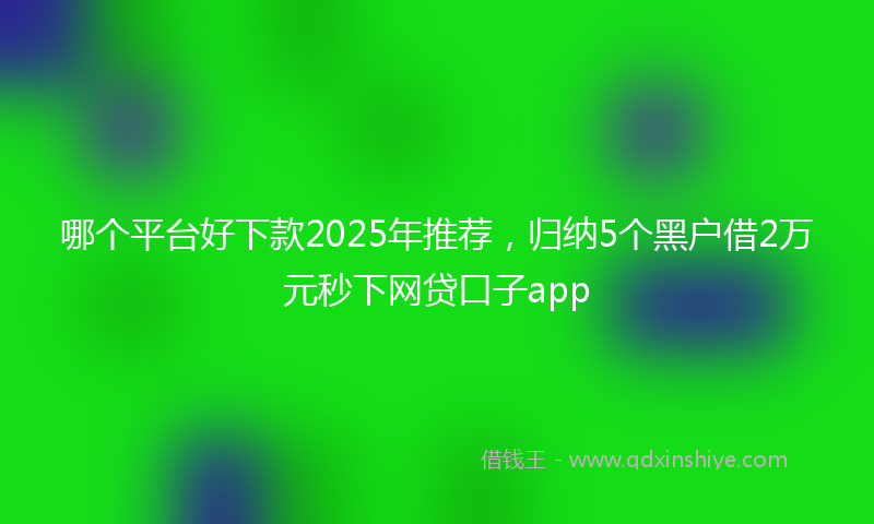 哪个平台好下款2025年推荐，归纳5个黑户借2万元秒下网贷口子app