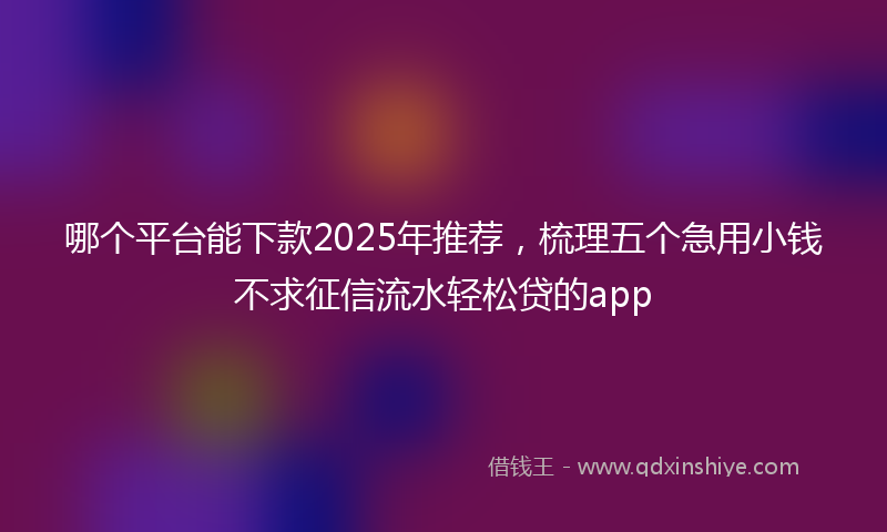 哪个平台能下款2025年推荐，梳理五个急用小钱不求征信流水轻松贷的app
