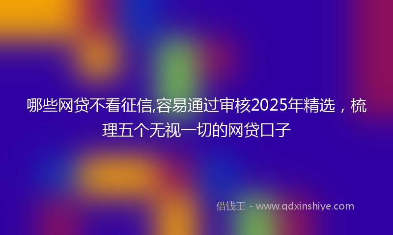 哪些网贷不看征信,容易通过审核2025年精选，梳理五个无视一切的网贷口子
