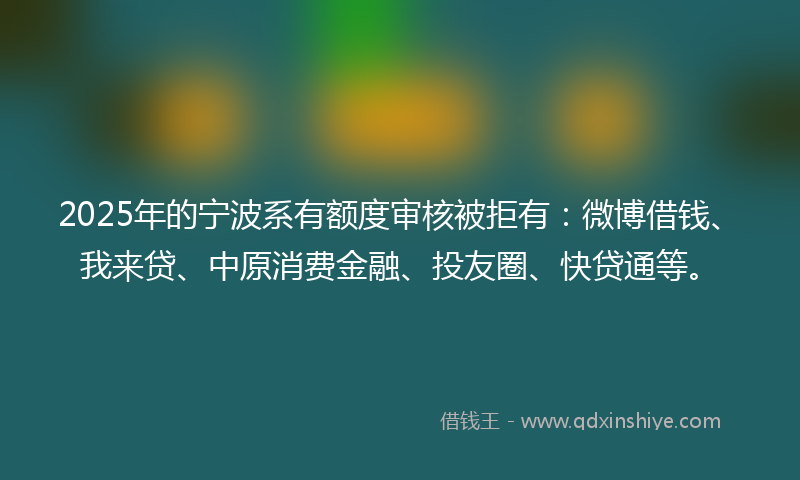 2025年的宁波系有额度审核被拒有：微博借钱、我来贷、中原消费金融、投友圈、快贷通等。