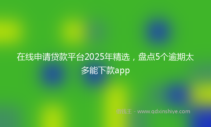 在线申请贷款平台2025年精选，盘点5个逾期太多能下款app