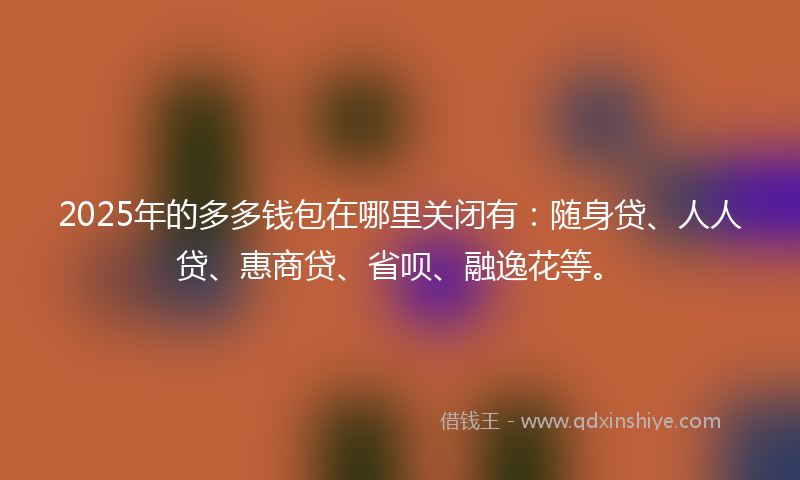2025年的多多钱包在哪里关闭有：随身贷、人人贷、惠商贷、省呗、融逸花等。